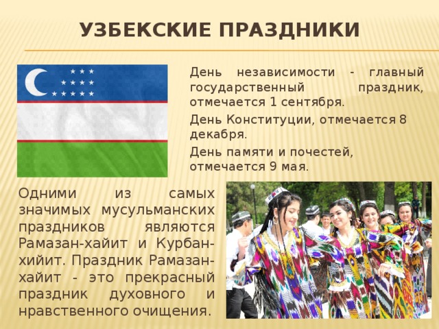 Узбекские праздники День независимости - главный государственный праздник, отмечается 1 сентября. День Конституции, отмечается 8 декабря. День памяти и почестей, отмечается 9 мая.  Одними из самых значимых мусульманских праздников являются Рамазан-хайит и Курбан-хийит. Праздник Рамазан-хайит - это прекрасный праздник духовного и нравственного очищения. 