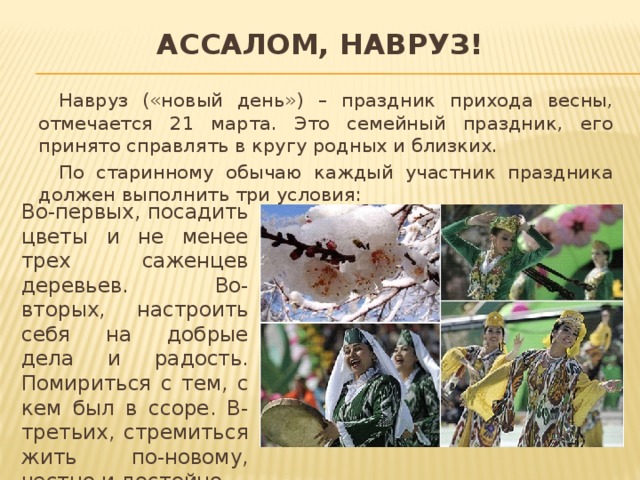 Ассалом, Навруз!  Навруз («новый день») – праздник прихода весны, отмечается 21 марта. Это семейный праздник, его принято справлять в кругу родных и близких.  По старинному обычаю каждый участник праздника должен выполнить три условия:  Во-первых, посадить цветы и не менее трех саженцев деревьев. Во-вторых, настроить себя на добрые дела и радость. Помириться с тем, с кем был в ссоре. В-третьих, стремиться жить по-новому, честно и достойно. 