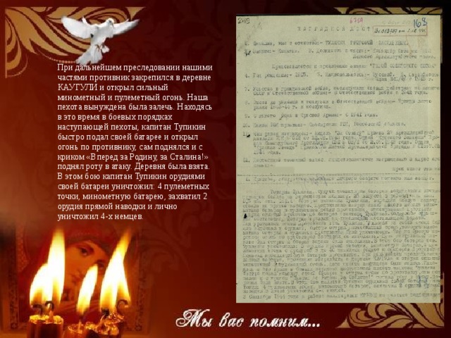 Подвиг героя При дальнейшем преследовании нашими частями противник закрепился в деревне КАУГУЛИ и открыл сильный минометный и пулеметный огонь. Наша пехота вынуждена была залечь. Находясь в это время в боевых порядках наступающей пехоты, капитан Тупикин быстро подал своей батарее и открыл огонь по противнику, сам поднялся и с криком «Вперед за Родину, за Сталина!» поднял роту в атаку. Деревня была взята. В этом бою капитан Тупикин орудиями своей батареи уничтожил: 4 пулеметных точки, минометную батарею, захватил 2 орудия прямой наводки и лично уничтожил 4-х немцев.   