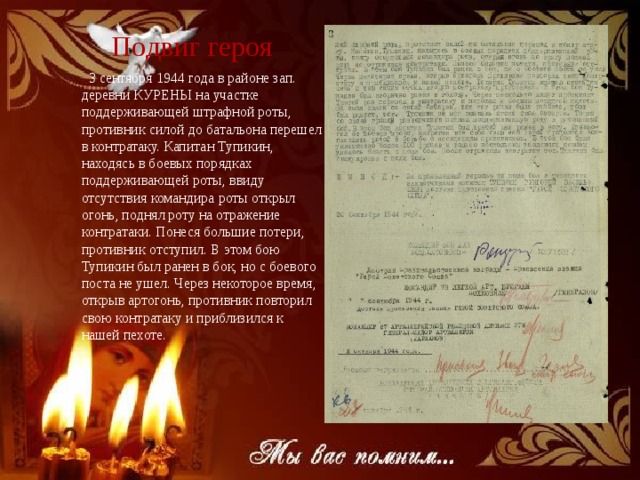 Подвиг героя  3 сентября 1944 года в районе зап. деревни КУРЕНЫ на участке поддерживающей штрафной роты, противник силой до батальона перешел в контратаку. Капитан Тупикин, находясь в боевых порядках поддерживающей роты, ввиду отсутствия командира роты открыл огонь, поднял роту на отражение контратаки. Понеся большие потери, противник отступил. В этом бою Тупикин был ранен в бок, но с боевого поста не ушел. Через некоторое время, открыв артогонь, противник повторил свою контратаку и приблизился к нашей пехоте. 