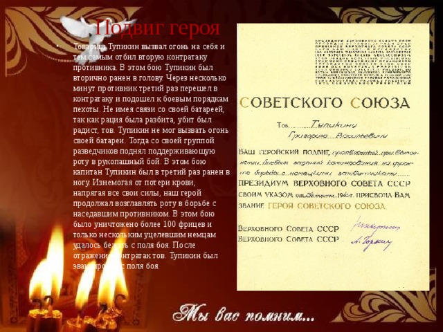Подвиг героя Товарищ Тупикин вызвал огонь на себя и тем самым отбил вторую контратаку противника. В этом бою Тупикин был вторично ранен в голову. Через несколько минут противник третий раз перешел в контратаку и подошел к боевым порядкам пехоты. Не имея связи со своей батареей, так как рация была разбита, убит был радист, тов. Тупикин не мог вызвать огонь своей батареи. Тогда со своей группой разведчиков поднял поддерживающую роту в рукопашный бой. В этом бою капитан Тупикин был в третий раз ранен в ногу. Изнемогая от потери крови, напрягая все свои силы, наш герой продолжал возглавлять роту в борьбе с наседавшим противником. В этом бою было уничтожено более 100 фрицев и только нескольким уцелевшим немцам удалось бежать с поля боя. После отражения контратак тов. Тупикин был эвакуирован с поля боя. 