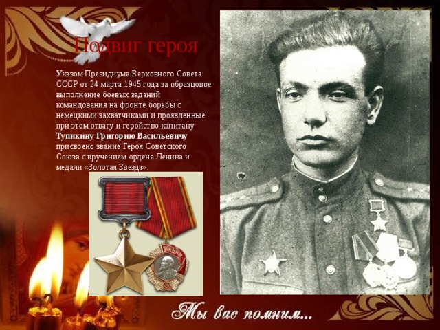 Подвиг героя У казом Президиума Верховного Совета СССР от 24 марта 1945 года за образцовое выполнение боевых заданий командования на фронте борьбы с немецкими захватчиками и проявленные при этом отвагу и геройство капитану Тупикину Григорию Васильевичу присвоено звание Героя Советского Союза с вручением ордена Ленина и медали «Золотая Звезда». 