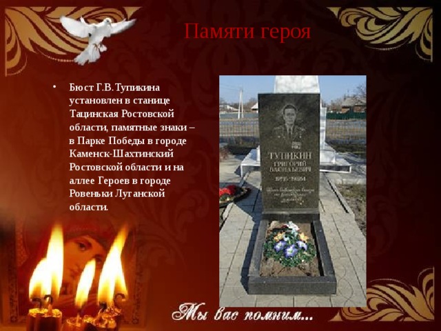 Памяти героя Бюст Г.В.Тупикина установлен в станице Тацинская Ростовской области, памятные знаки – в Парке Победы в городе Каменск-Шахтинский Ростовской области и на аллее Героев в городе Ровеньки Луганской области. 