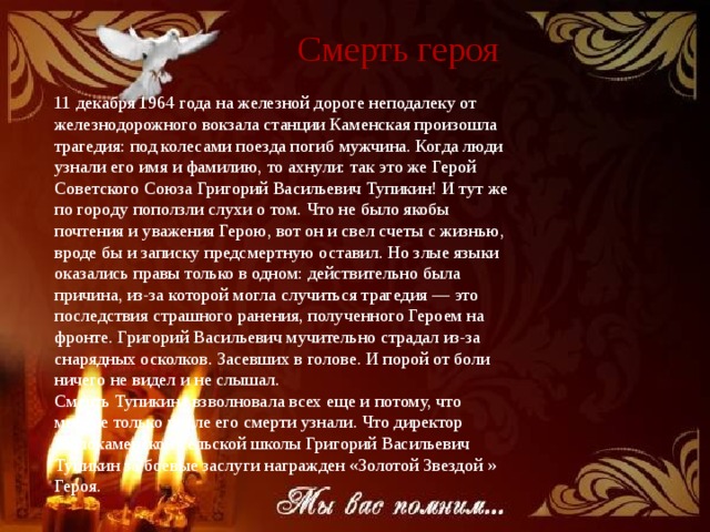 Смерть героя 11 декабря 1964 года на железной дороге неподалеку от железнодорожного вокзала станции Каменская произошла трагедия: под колесами поезда погиб мужчина. Когда люди узнали его имя и фамилию, то ахнули: так это же Герой Советского Союза Григорий Васильевич Тупикин! И тут же по городу поползли слухи о том. Что не было якобы почтения и уважения Герою, вот он и свел счеты с жизнью, вроде бы и записку предсмертную оставил. Но злые языки оказались правы только в одном: действительно была причина, из-за которой могла случиться трагедия — это последствия страшного ранения, полученного Героем на фронте. Григорий Васильевич мучительно страдал из-за снарядных осколков. Засевших в голове. И порой от боли ничего не видел и не слышал. Смерть Тупикина взволновала всех еще и потому, что многие только после его смерти узнали. Что директор Малокаменской сельской школы Григорий Васильевич Тупикин за боевые заслуги награжден «Золотой Звездой » Героя. 