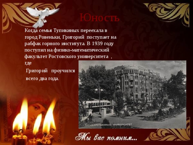 Юность Когда семья Тупикиных переехала в город Ровеньки, Григорий поступает на рабфак горного института. В 1939 году поступил на физико-математический факультет Ростовского университета , где  Григорий проучился  всего два года.     