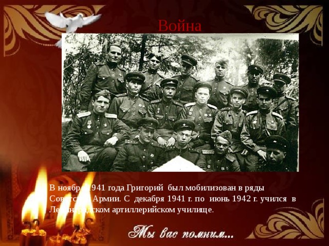  Война В ноябре 1941 года Григорий был мобилизован в ряды Советской Армии. С декабря 1941 г. по июнь 1942 г. учился в Ленинградском артиллерийском училище. 
