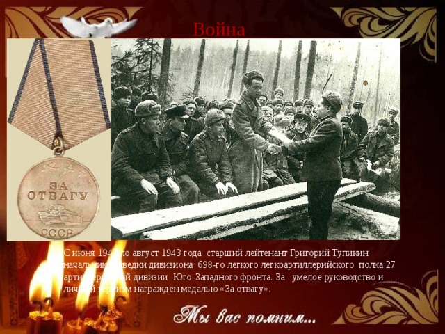 Война С июня 1942 по август 1943 года старший лейтенант Григорий Тупикин начальник разведки дивизиона 698-го легкого легкоартиллерийского полка 27 артиллерийской дивизии Юго-Западного фронта. За умелое руководство и личный героизм награжден медалью «За отвагу». 