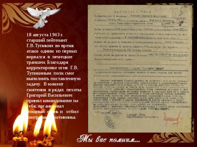 18 августа 1943 г. старший лейтенант Г.В.Тупикин во время атаки одним из первых ворвался в немецкие траншеи. Благодаря корректировке огня Г.В. Тупикиным полк смог выполнить поставленную задачу. В момент смятения в рядах пехоты Григорий Васильевич принял командование на себя, организовал мощный огонь и отбил контратаку противника. 