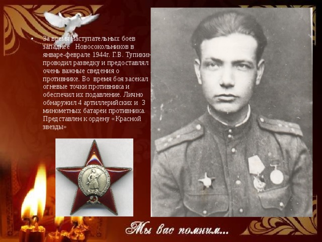 Война За время наступательных боев западнее Новосокольников в январе-феврале 1944г. Г.В. Тупикин проводил разведку и предоставлял очень важные сведения о противнике. Во время боя засекал огневые точки противника и обеспечил их подавление. Лично обнаружил 4 артиллерийских и 3 минометных батареи противника. Представлен к ордену «Красной звезды» 