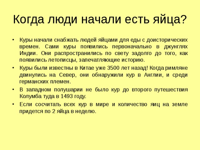 Когда люди начали есть яйца? Куры начали снабжать людей яйцами для еды с доисторических времен. Сами куры появились первоначально в джунглях Индии. Они распространились по свету задолго до того, как появились летописцы, запечатляющие историю. Куры были известны в Китае уже 3500 лет назад! Когда римляне двинулись на Север, они обнаружили кур в Англии, и среди германских племен. В западном полушарии не было кур до второго путешествия Колумба туда в 1493 году. Если сосчитать всех кур в мире и количество яиц на земле придется по 2 яйца в неделю. 