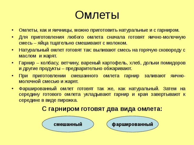 Омлеты Омлеты, как и яичницы, можно приготовить натуральные и с гарниром. Для приготовления любого омлета сначала готовят яично-молочную смесь – яйца тщательно смешивают с молоком. Натуральный омлет готовят так: выливают смесь на горячую сковороду с маслом и жарят. Гарнир – колбасу, ветчину, вареный картофель, хлеб, дольки помидоров и другие продукты – предварительно обжаривают. При приготовлении смешанного омлета гарнир заливают яично-молочной смесью и жарят. Фаршированный омлет готовят так же, как натуральный. Затем на середину готового омлета укладывают гарнир и края завертывают к середине в виде пирожка.  С гарниром готовят два вида омлета: смешанный фаршированный 