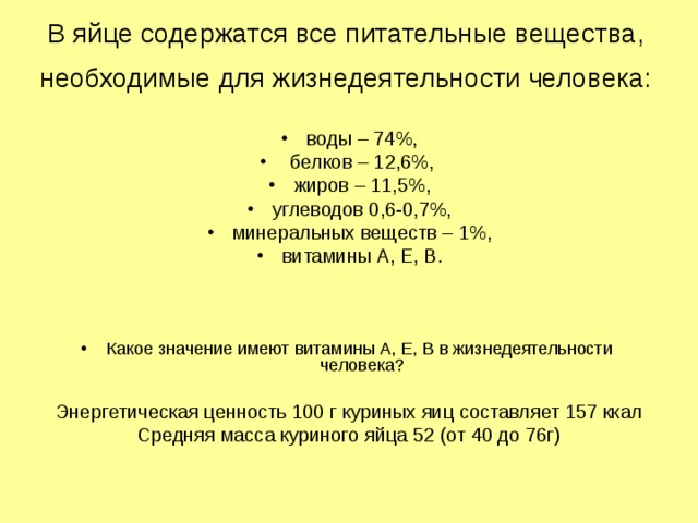 В яйце содержатся все питательные вещества, необходимые для жизнедеятельности человека:  воды – 74%,  белков – 12,6%, жиров – 11,5%, углеводов 0,6-0,7%, минеральных веществ – 1%, витамины А, Е, В.   Какое значение имеют витамины А, Е, В в жизнедеятельности человека?  Энергетическая ценность 100 г куриных яиц составляет 157 ккал Средняя масса куриного яйца 52 (от 40 до 76г) 