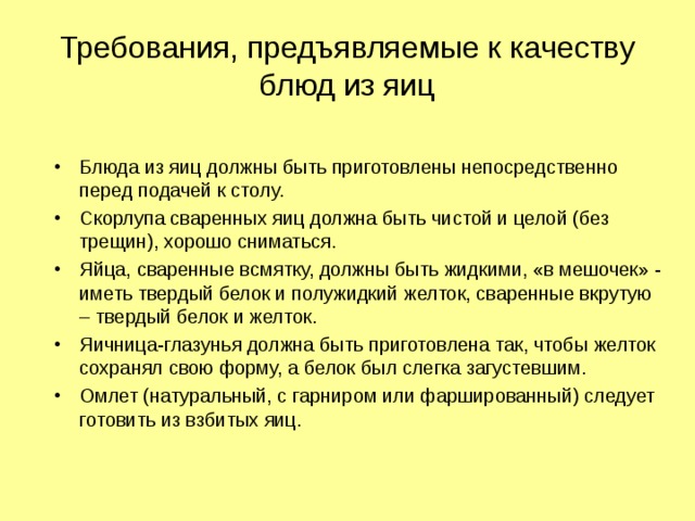 Требования, предъявляемые к качеству блюд из яиц Блюда из яиц должны быть приготовлены непосредственно перед подачей к столу. Скорлупа сваренных яиц должна быть чистой и целой (без трещин), хорошо сниматься. Яйца, сваренные всмятку, должны быть жидкими, «в мешочек» - иметь твердый белок и полужидкий желток, сваренные вкрутую – твердый белок и желток. Яичница-глазунья должна быть приготовлена так, чтобы желток сохранял свою форму, а белок был слегка загустевшим. Омлет (натуральный, с гарниром или фаршированный) следует готовить из взбитых яиц.   