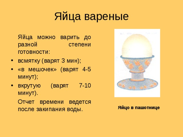 Яйца вареные  Яйца можно варить до разной степени готовности: всмятку (варят 3 мин); «в мешочек» (варят 4-5 минут); вкрутую (варят 7-10 минут).  Отчет времени ведется после закипания воды. Яйцо в пашотнице 