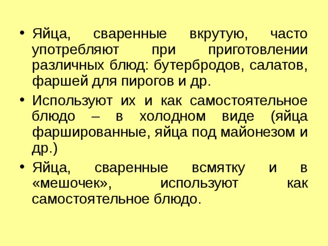 Яйца, сваренные вкрутую, часто употребляют при приготовлении различных блюд: бутербродов, салатов, фаршей для пирогов и др. Используют их и как самостоятельное блюдо – в холодном виде (яйца фаршированные, яйца под майонезом и др.) Яйца, сваренные всмятку и в «мешочек», используют как самостоятельное блюдо. 