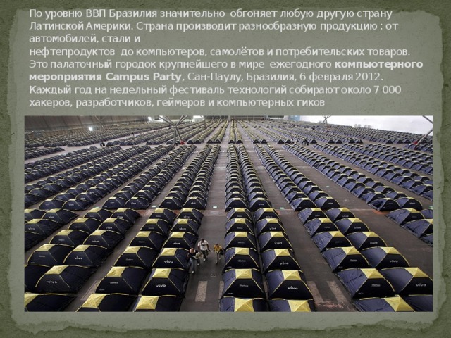 По уровню ВВП Бразилия значительно обгоняет любую другую страну Латинской Америки. Страна производит разнообразную продукцию : от автомобилей, стали и  нефтепродуктов до компьютеров, самолётов и потребительских товаров.  Это палаточный городок крупнейшего в мире ежегодного  компьютерного мероприятия Campus Party , Сан-Паулу, Бразилия, 6 февраля 2012. Каждый год на недельный фестиваль технологий собирают около 7 000 хакеров, разработчиков, геймеров и компьютерных гиков 