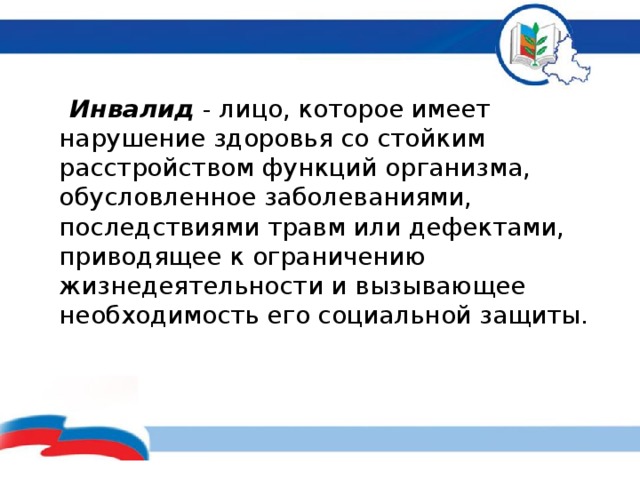  Инвалид - лицо, которое имеет нарушение здоровья со стойким расстройством функций организма, обусловленное заболеваниями, последствиями травм или дефектами, приводящее к ограничению жизнедеятельности и вызывающее необходимость его социальной защиты.          