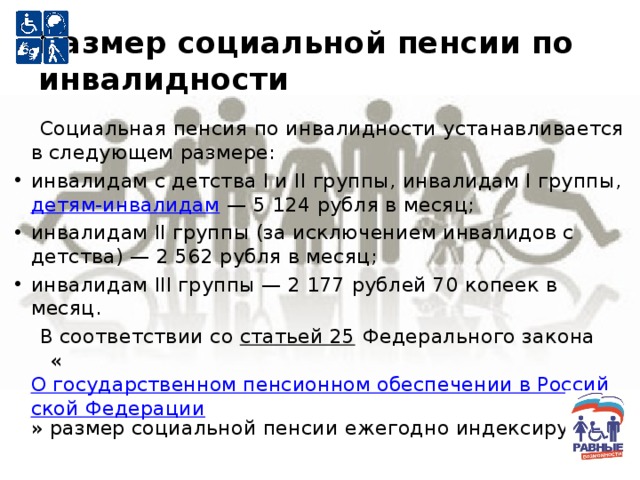 Размер социальной пенсии по инвалидности  Социальная пенсия по инвалидности устанавливается в следующем размере: инвалидам с детства I и II группы, инвалидам I группы, детям-инвалидам — 5 124 рубля в месяц; инвалидам II группы (за исключением инвалидов с детства) — 2 562 рубля в месяц; инвалидам III группы — 2 177 рублей 70 копеек в месяц.  В соответствии со статьей 25 Федерального закона « О государственном пенсионном обеспечении в Российской Федерации » размер социальной пенсии ежегодно индексируется. 