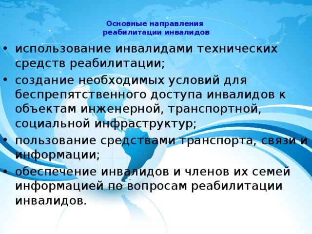 Основные направления  реабилитации инвалидов   использование инвалидами технических средств реабилитации; создание необходимых условий для беспрепятственного доступа инвалидов к объектам инженерной, транспортной, социальной инфраструктур; пользование средствами транспорта, связи и информации; обеспечение инвалидов и членов их семей информацией по вопросам реабилитации инвалидов. 