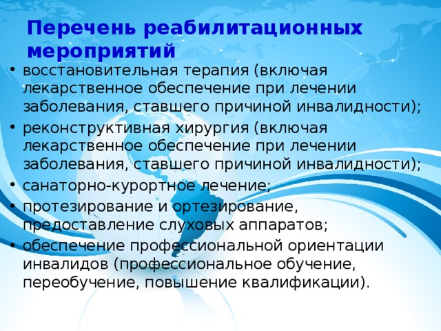 Перечень реабилитационных мероприятий   восстановительная терапия (включая лекарственное обеспечение при лечении заболевания, ставшего причиной инвалидности); реконструктивная хирургия (включая лекарственное обеспечение при лечении заболевания, ставшего причиной инвалидности); санаторно-курортное лечение; протезирование и ортезирование, предоставление слуховых аппаратов; обеспечение профессиональной ориентации инвалидов (профессиональное обучение, переобучение, повышение квалификации). 