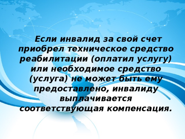  Если инвалид за свой счет приобрел техническое средство реабилитации (оплатил услугу) или необходимое средство (услуга) не может быть ему предоставлено, инвалиду выплачивается соответствующая компенсация. 
