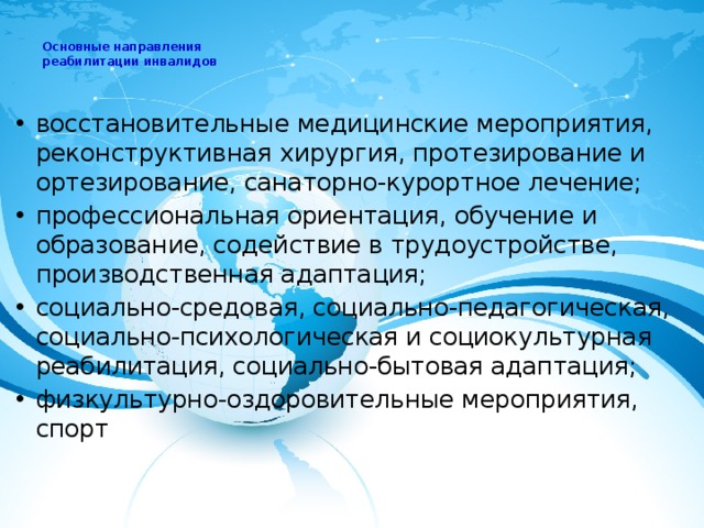  Основные направления  реабилитации инвалидов   восстановительные медицинские мероприятия, реконструктивная хирургия, протезирование и ортезирование, санаторно-курортное лечение; профессиональная ориентация, обучение и образование, содействие в трудоустройстве, производственная адаптация; социально-средовая, социально-педагогическая, социально-психологическая и социокультурная реабилитация, социально-бытовая адаптация; физкультурно-оздоровительные мероприятия, спорт 