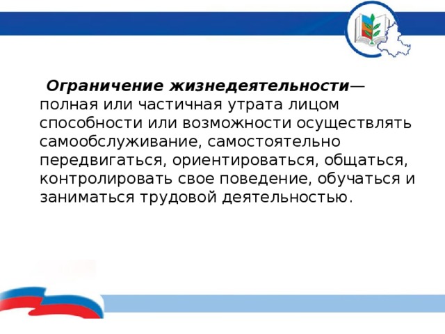   Ограничение жизнедеятельности — полная или частичная утрата лицом способности или возможности осуществлять самообслуживание, самостоятельно передвигаться, ориентироваться, общаться, контролировать свое поведение, обучаться и заниматься трудовой деятельностью.         