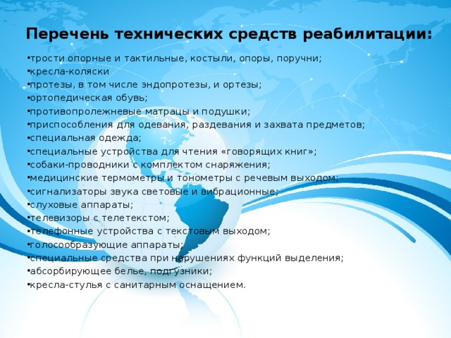 Перечень технических средств реабилитации:   трости опорные и тактильные, костыли, опоры, поручни; кресла-коляски протезы, в том числе эндопротезы, и ортезы; ортопедическая обувь; противопролежневые матрацы и подушки; приспособления для одевания, раздевания и захвата предметов; специальная одежда; специальные устройства для чтения «говорящих книг»; собаки-проводники с комплектом снаряжения; медицинские термометры и тонометры с речевым выходом; сигнализаторы звука световые и вибрационные; слуховые аппараты; телевизоры с телетекстом; телефонные устройства с текстовым выходом; голосообразующие аппараты; специальные средства при нарушениях функций выделения; абсорбирующее белье, подгузники; кресла-стулья с санитарным оснащением. 