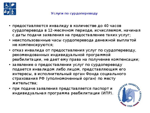 Услуги по сурдопереводу   предоставляются инвалиду в количестве до 40 часов сурдоперевода в 12-месячном периоде, исчисляемом, начиная с даты подачи заявления на предоставление таких услуг; неиспользованные часы сурдоперевода денежной выплатой не компенсируются; отказ инвалида от предоставления услуг по сурдопереводу, рекомендованных индивидуальной программой реабилитации, не дает ему права на получение компенсации; заявление о предоставлении услуг по сурдопереводу подается инвалидом либо лицом, представляющим его интересы, в исполнительный орган Фонда социального страхования РФ (уполномоченный орган) по месту жительства; при подаче заявления представляется паспорт и индивидуальная программа реабилитации (ИПР). 
