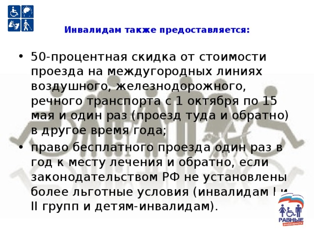 Инвалидам также предоставляется:   50-процентная скидка от стоимости проезда на междугородных линиях воздушного, железнодорожного, речного транспорта с 1 октября по 15 мая и один раз (проезд туда и обратно) в другое время года; право бесплатного проезда один раз в год к месту лечения и обратно, если законодательством РФ не установлены более льготные условия (инвалидам I и II групп и детям-инвалидам). 