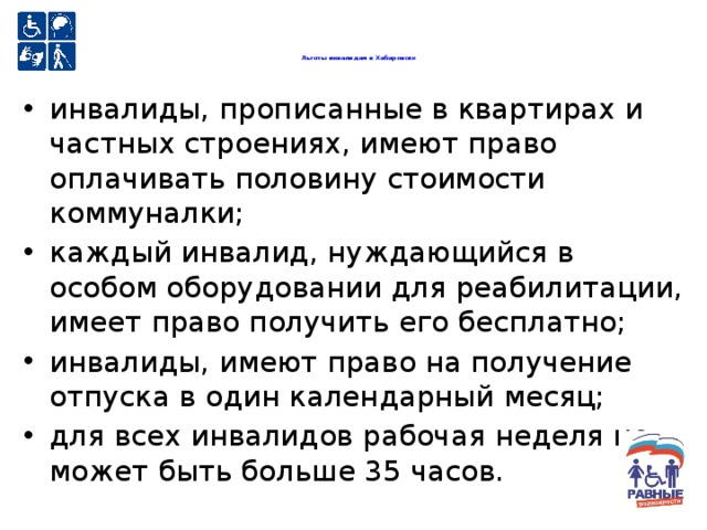  Льготы инвалидам в Хабаровске   инвалиды, прописанные в квартирах и частных строениях, имеют право оплачивать половину стоимости коммуналки; каждый инвалид, нуждающийся в особом оборудовании для реабилитации, имеет право получить его бесплатно; инвалиды, имеют право на получение отпуска в один календарный месяц; для всех инвалидов рабочая неделя не может быть больше 35 часов. 