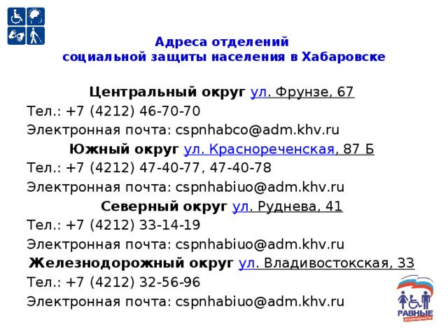 Адреса отделений  социальной защиты населения в Хабаровске   Центральный округ ул . Фрунзе, 67   Тел.: +7 (4212) 46-70-70  Электронная почта: cspnhabco@adm.khv.ru Южный округ ул . Краснореченская , 87 Б   Тел.: +7 (4212) 47-40-77, 47-40-78  Электронная почта: cspnhabiuo@adm.khv.ru Северный округ ул . Руднева, 41   Тел.: +7 (4212) 33-14-19  Электронная почта: cspnhabiuo@adm.khv.ru Железнодорожный округ ул . Владивостокская, 33   Тел.: +7 (4212) 32-56-96  Электронная почта: cspnhabiuo@adm.khv.ru 