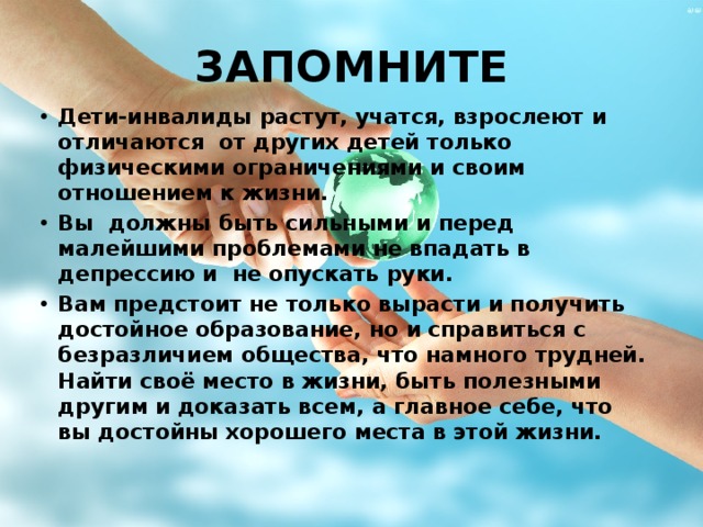 ЗАПОМНИТЕ Дети-инвалиды растут, учатся, взрослеют и отличаются от других детей только физическими ограничениями и своим отношением к жизни. Вы должны быть сильными и перед малейшими проблемами не впадать в депрессию и не опускать руки. Вам предстоит не только вырасти и получить достойное образование, но и справиться с безразличием общества, что намного трудней. Найти своё место в жизни, быть полезными другим и доказать всем, а главное себе, что вы достойны хорошего места в этой жизни. 