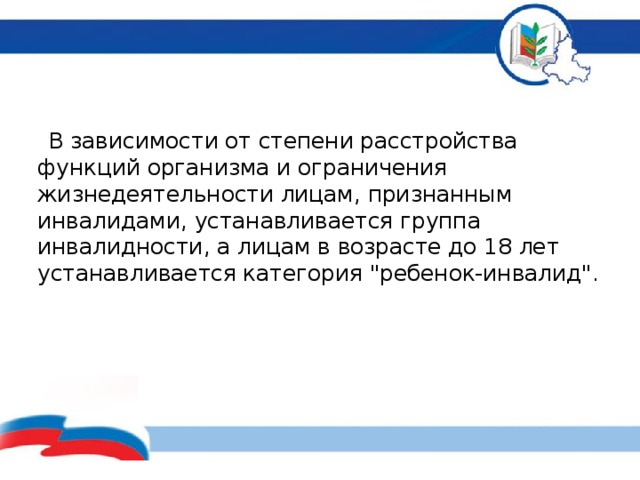  В зависимости от степени расстройства функций организма и ограничения жизнедеятельности лицам, признанным инвалидами, устанавливается группа инвалидности, а лицам в возрасте до 18 лет устанавливается категория 