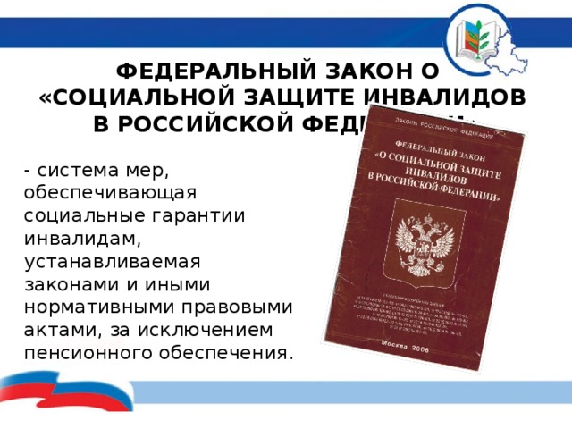ФЕДЕРАЛЬНЫЙ ЗАКОН О  «СОЦИАЛЬНОЙ ЗАЩИТЕ ИНВАЛИДОВ  В РОССИЙСКОЙ ФЕДЕРАЦИИ» - система мер, обеспечивающая социальные гарантии инвалидам, устанавливаемая законами и иными нормативными правовыми актами, за исключением пенсионного обеспечения. 
