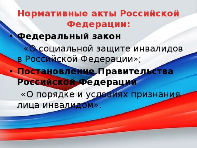 Нормативные акты Российской Федерации: Федеральный закон  «О социальной защите инвалидов в Российской Федерации»; Постановление Правительства Российской Федерации  «О порядке и условиях признания лица инвалидом». 