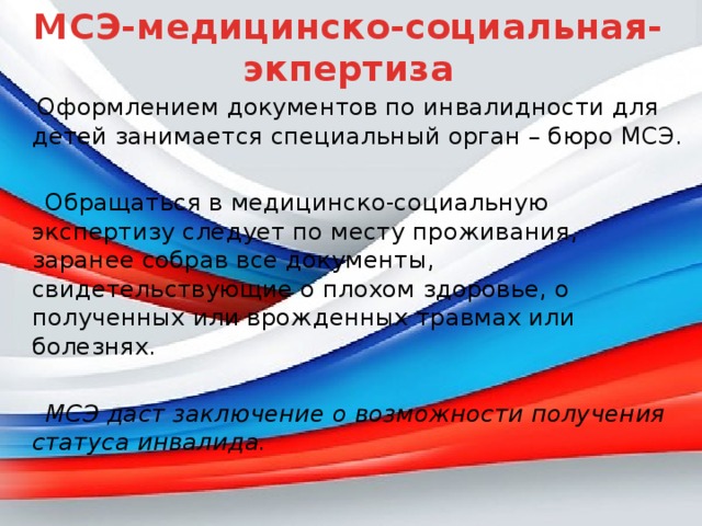 МСЭ-медицинско-социальная-экпертиза  Оформлением документов по инвалидности для детей занимается специальный орган – бюро МСЭ.  Обращаться в медицинско-социальную экспертизу следует по месту проживания, заранее собрав все документы, свидетельствующие о плохом здоровье, о полученных или врожденных травмах или болезнях.   МСЭ даст заключение о возможности получения статуса инвалида. 