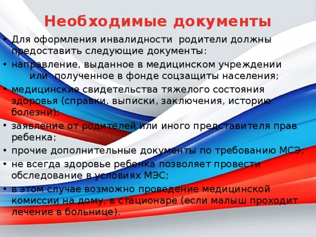 Необходимые документы   Для оформления инвалидности родители должны предоставить следующие документы: направление, выданное в медицинском учреждении или полученное в фонде соцзащиты населения; медицинские свидетельства тяжелого состояния здоровья (справки, выписки, заключения, историю болезни); заявление от родителей или иного представителя прав ребенка; прочие дополнительные документы по требованию МСЭ; не всегда здоровье ребенка позволяет провести обследование в условиях МЭС; в этом случае возможно проведение медицинской комиссии на дому, в стационаре (если малыш проходит лечение в больнице). 