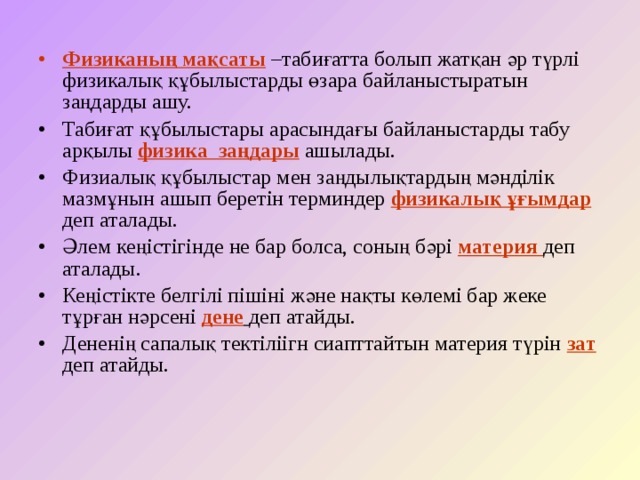 Физиканың мақсаты –табиғатта болып жатқан әр түрлі физикалық құбылыстарды өзара байланыстыратын заңдарды ашу. Табиғат құбылыстары арасындағы байланыстарды табу арқылы физика заңдары ашылады. Физиалық құбылыстар мен заңдылықтардың мәнділік мазмұнын ашып беретін терминдер физикалық ұғымдар деп аталады. Әлем кеңістігінде не бар болса, соның бәрі материя деп аталады. Кеңістікте белгілі пішіні және нақты көлемі бар жеке тұрған нәрсені дене  деп атайды. Дененің сапалық тектіліігн сиапттайтын материя түрін зат деп атайды. 