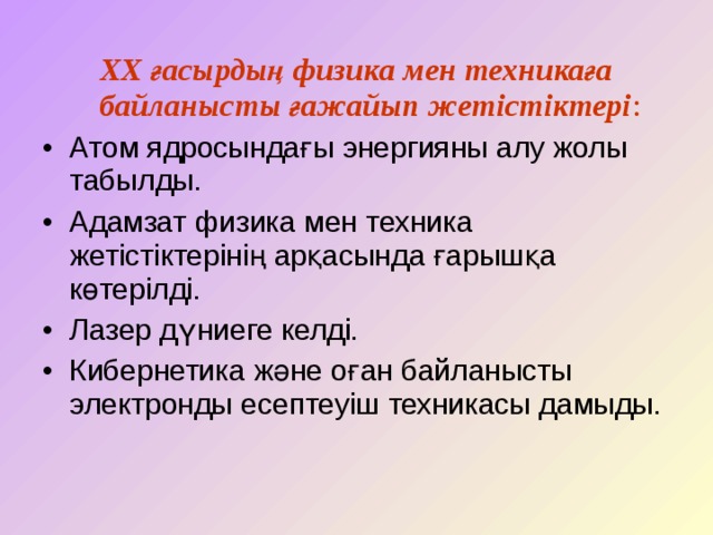 ХХ ғасырдың физика мен техникаға байланысты ғажайып жетістіктері : Атом ядросындағы энергияны алу жолы табылды. Адамзат физика мен техника жетістіктерінің арқасында ғарышқа көтерілді. Лазер дүниеге келді. Кибернетика және оған байланысты электронды есептеуіш техникасы дамыды. 