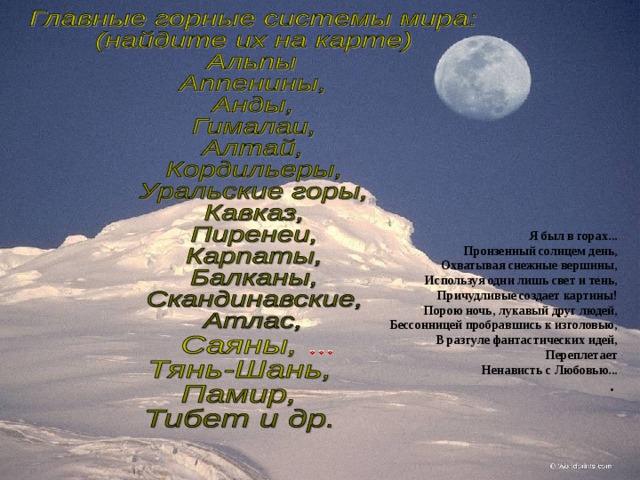 Я был в горах...  Пронзенный солнцем день,  Охватывая снежные вершины,  Используя одни лишь свет и тень,  Причудливые создает картины!  Порою ночь, лукавый друг людей,  Бессонницей пробравшись к изголовью,  В разгуле фантастических идей,  Переплетает  Ненависть с Любовью...  .              