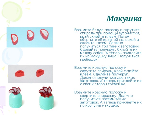 Макушка Возьмите белую полоску и скрутите спираль при помощи зубочистки, край склейте клеем. Потом оберните её красной полоской и склейте клеем. Должно получиться три таких заготовки. Сделайте полукруг. Склейте их между собой. А теперь приклейте их на макушку яйца. Получиться гребешок. Возьмите красную полоску и скрутите спираль, край склейте клеем. Сделайте полукруг. Должно получиться две таких заготовок. А теперь приклейте их с обеих сторон гребешка. Возьмите красную полоску и свертите спиральку. Должно получиться восемь таких заготовок. А теперь приклейте их по кругу на макушке. 