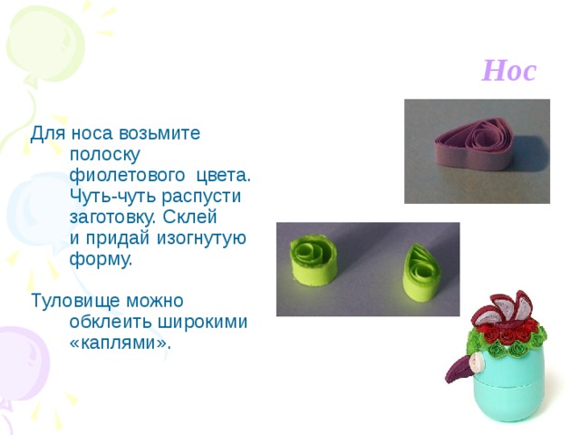Нос  Для носа возьмите полоску фиолетового цвета. Чуть-чуть распусти заготовку. Склей и придай изогнутую форму.  Туловище можно обклеить широкими «каплями». 