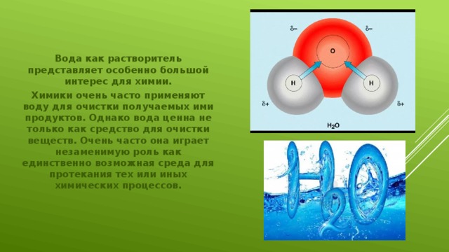 Вода как растворитель представляет особенно большой интерес для химии. Химики очень часто применяют воду для очистки получаемых ими продуктов. Однако вода ценна не только как средство для очистки веществ. Очень часто она играет незаменимую роль как единственно возможная среда для протекания тех или иных химических процессов. 