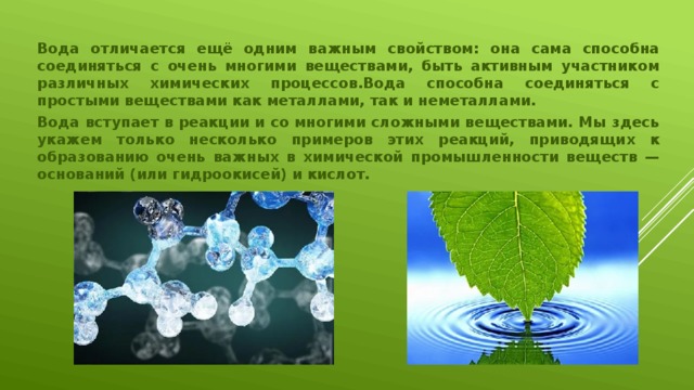 Вода отличается ещё одним важным свойством: она сама способна соединяться с очень многими веществами, быть активным участником различных химических процессов.Вода способна соединяться с простыми веществами как металлами, так и неметаллами. Вода вступает в реакции и со многими сложными веществами. Мы здесь укажем только несколько примеров этих реакций, приводящих к образованию очень важных в химической промышленности веществ — оснований (или гидроокисей) и кислот.  