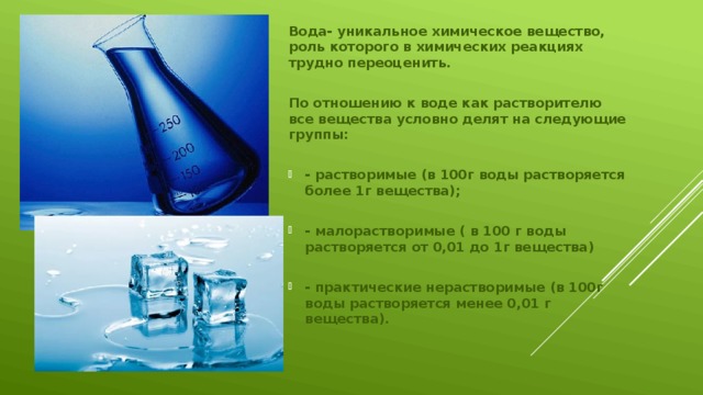 Вода- уникальное химическое вещество, роль которого в химических реакциях трудно переоценить.  По отношению к воде как растворителю все вещества условно делят на следующие группы:  - растворимые (в 100г воды растворяется более 1г вещества);  - малорастворимые ( в 100 г воды растворяется от 0,01 до 1г вещества)  - практические нерастворимые (в 100г воды растворяется менее 0,01 г вещества). 