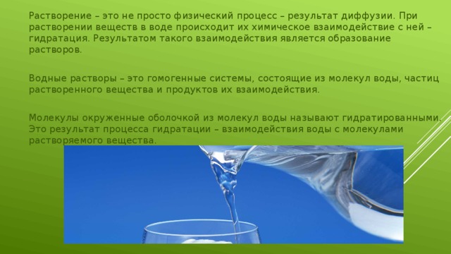 Растворение – это не просто физический процесс – результат диффузии. При растворении веществ в воде происходит их химическое взаимодействие с ней – гидратация. Результатом такого взаимодействия является образование растворов. Водные растворы – это гомогенные системы, состоящие из молекул воды, частиц растворенного вещества и продуктов их взаимодействия. Молекулы окруженные оболочкой из молекул воды называют гидратированными. Это результат процесса гидратации – взаимодействия воды с молекулами растворяемого вещества. 