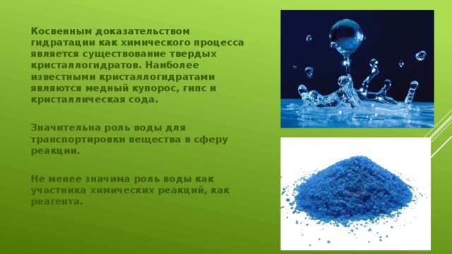 Косвенным доказательством гидратации как химического процесса является существование твердых кристаллогидратов. Наиболее известными кристаллогидратами являются медный купорос, гипс и кристаллическая сода.  Значительна роль воды для транспортировки вещества в сферу реакции.  Не менее значима роль воды как участника химических реакций, как реагента.    