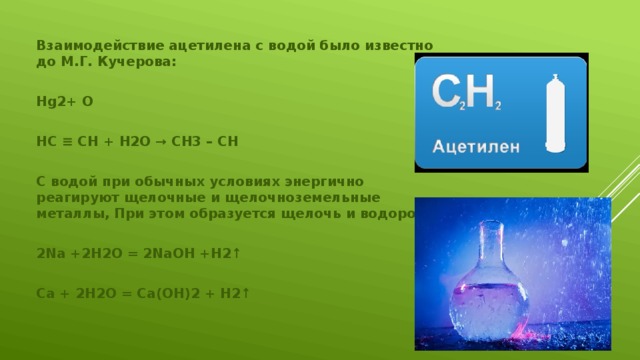 Взаимодействие ацетилена с водой было известно до М.Г. Кучерова:  Hg2+ O  HC ≡ CH + H2O → CH3 – CH  С водой при обычных условиях энергично реагируют щелочные и щелочноземельные металлы, При этом образуется щелочь и водород:  2Na +2H2O = 2NaOH +H2↑  Ca + 2H2O = Ca(OH)2 + H2↑ 