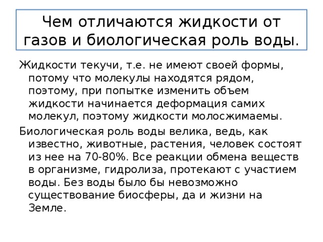 Чем отличаются жидкости от газов и биологическая роль воды. Жидкости текучи, т.е. не имеют своей формы, потому что молекулы находятся рядом, поэтому, при попытке изменить объем жидкости начинается деформация самих молекул, поэтому жидкости молосжимаемы. Биологическая роль воды велика, ведь, как известно, животные, растения, человек состоят из нее на 70-80%. Все реакции обмена веществ в организме, гидролиза, протекают с участием воды. Без воды было бы невозможно существование биосферы, да и жизни на Земле. 